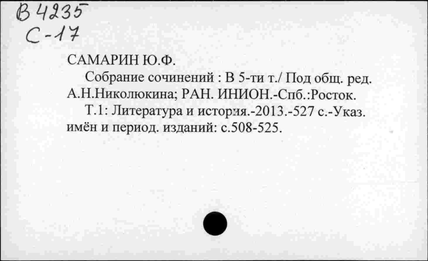 ﻿САМАРИН Ю.Ф.
Собрание сочинений : В 5-ти т./ Под общ. ред. А.Н.Николюкина; РАН. ИНИОН.-Спб.:Росток.
Т.1: Литература и история.-2013.-527 с.-Указ, имён и период, изданий: с.508-525.